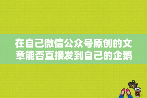 在自己微信公众号原创的文章能否直接发到自己的企鹅号上？微信公众号原创多久