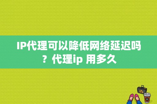 IP代理可以降低网络延迟吗？代理ip 用多久