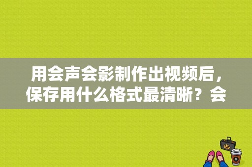 用会声会影制作出视频后，保存用什么格式最清晰？会声会影入门要多久