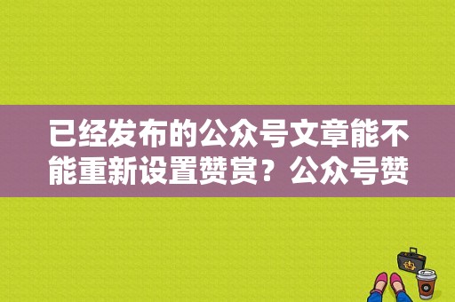 已经发布的公众号文章能不能重新设置赞赏？公众号赞赏功能要多久