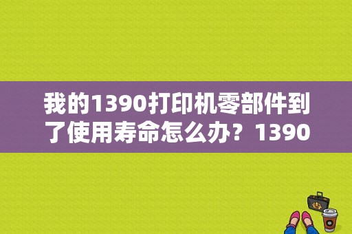 我的1390打印机零部件到了使用寿命怎么办？1390一般能用多久