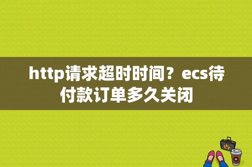 http请求超时时间？ecs待付款订单多久关闭