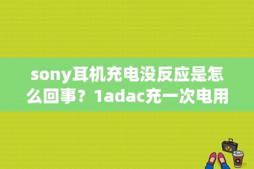 sony耳机充电没反应是怎么回事？1adac充一次电用多久