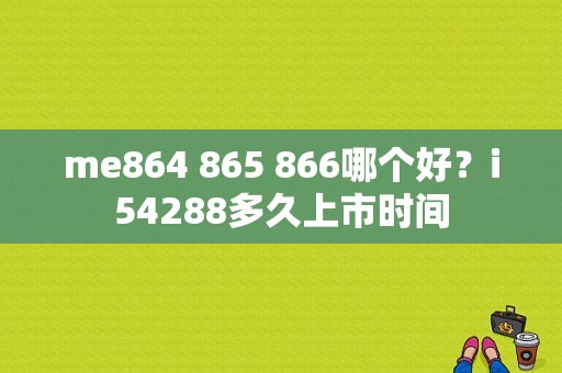 me864 865 866哪个好？i54288多久上市时间