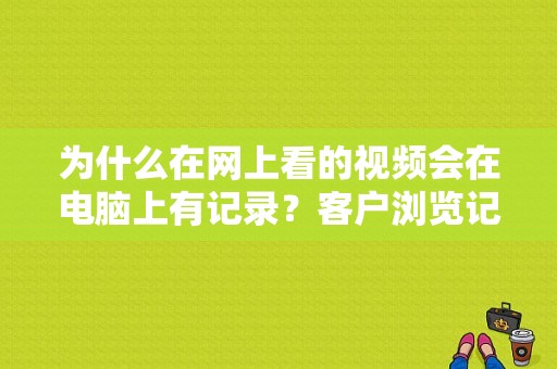 为什么在网上看的视频会在电脑上有记录？客户浏览记录保存多久