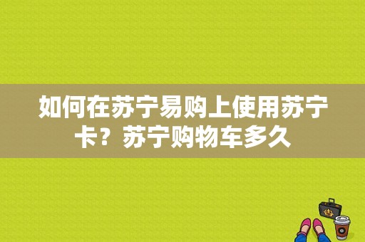 如何在苏宁易购上使用苏宁卡？苏宁购物车多久