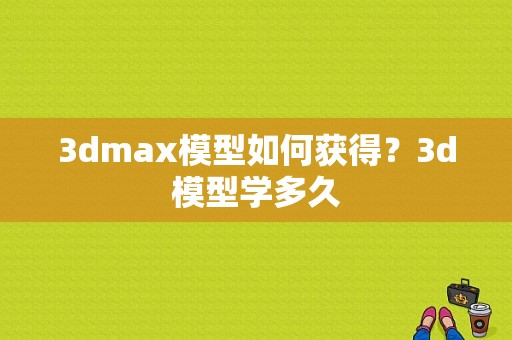 3dmax模型如何获得？3d模型学多久