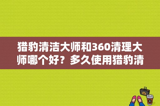 猎豹清洁大师和360清理大师哪个好？多久使用猎豹清理好