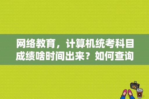 网络教育，计算机统考科目成绩啥时间出来？如何查询（具体点）？谢谢？江苏省计算机C语言考试多久查分