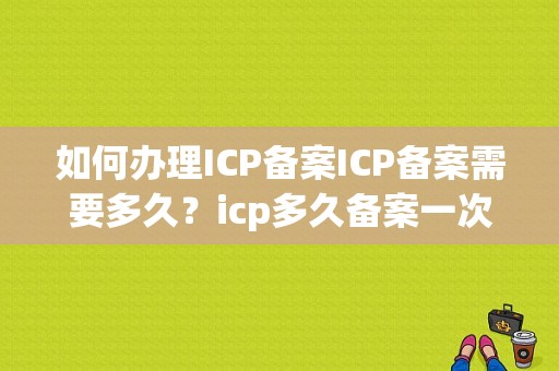 如何办理ICP备案ICP备案需要多久？icp多久备案一次