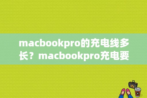 macbookpro的充电线多长？macbookpro充电要多久