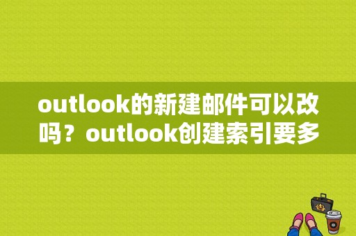 outlook的新建邮件可以改吗？outlook创建索引要多久