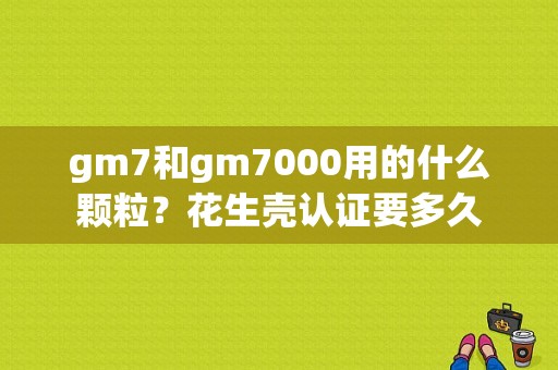 gm7和gm7000用的什么颗粒？花生壳认证要多久