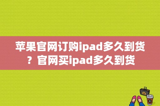 苹果官网订购ipad多久到货？官网买ipad多久到货