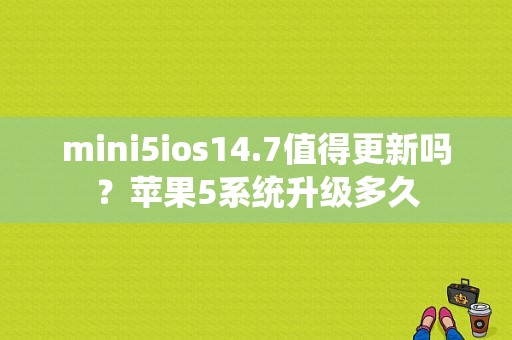 mini5ios14.7值得更新吗？苹果5系统升级多久