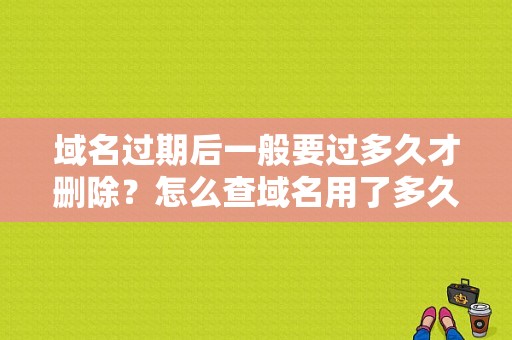 域名过期后一般要过多久才删除？怎么查域名用了多久