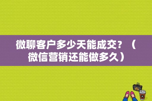 微聊客户多少天能成交？（微信营销还能做多久）