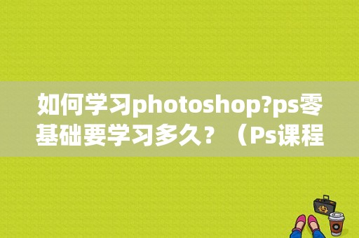 如何学习photoshop?ps零基础要学习多久？（Ps课程要学多久）