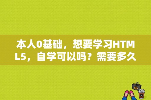 本人0基础，想要学习HTML5，自学可以吗？需要多久？web前端最快多久能学会，零基础？