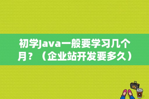 初学Java一般要学习几个月？（企业站开发要多久）