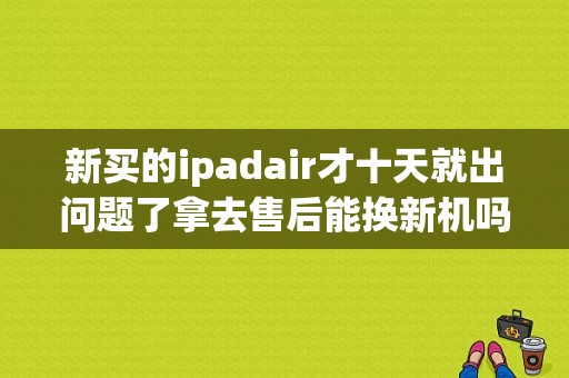 新买的ipadair才十天就出问题了拿去售后能换新机吗换不换后盖？ipad air保修期多久？