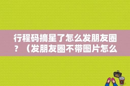 行程码摘星了怎么发朋友圈？（发朋友圈不带图片怎么发）