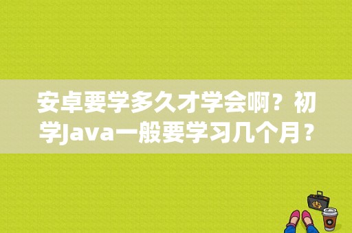 安卓要学多久才学会啊？初学Java一般要学习几个月？