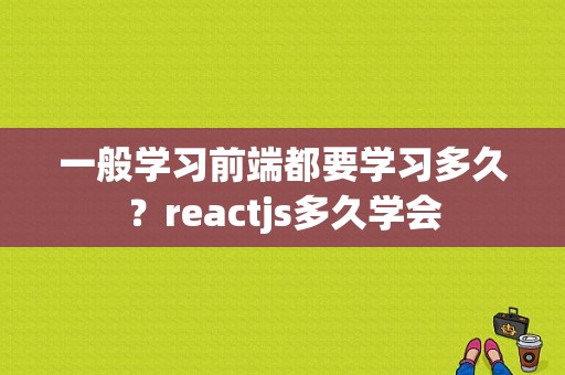 一般学习前端都要学习多久？reactjs多久学会