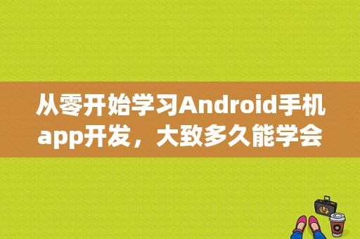 从零开始学习Android手机app开发，大致多久能学会？java一般学多久可以做软件