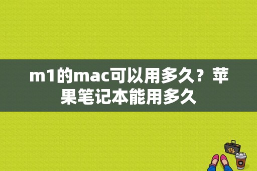 m1的mac可以用多久？苹果笔记本能用多久