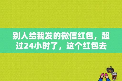 别人给我发的微信红包，超过24小时了，这个红包去哪了？微信红包多久失效