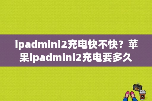 ipadmini2充电快不快？苹果ipadmini2充电要多久