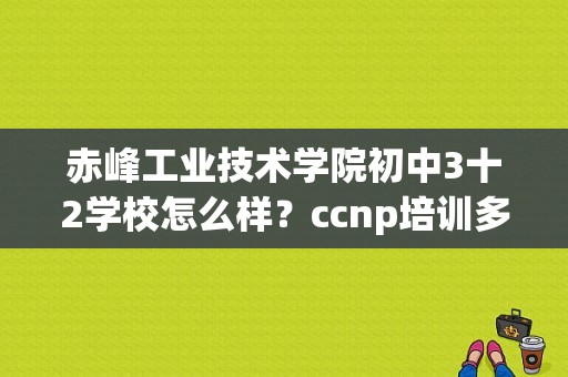 赤峰工业技术学院初中3十2学校怎么样？ccnp培训多久