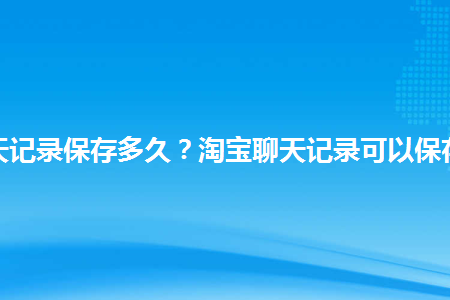 淘宝聊天记录保存多久？聊天记录迁移保存多久