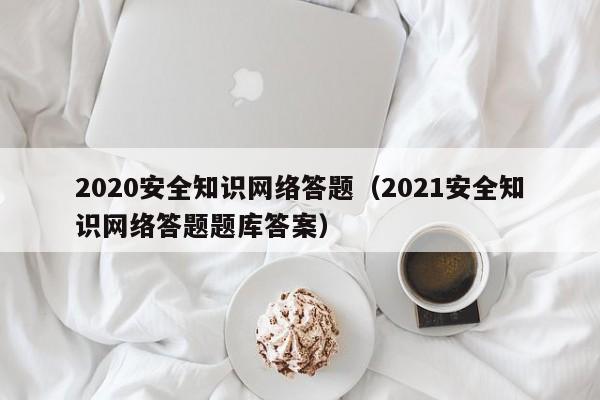 2020安全知识网络答题（2021安全知识网络答题题库答案）