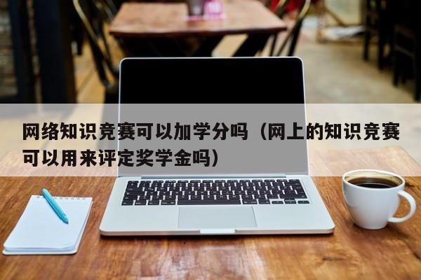 网络知识竞赛可以加学分吗（网上的知识竞赛可以用来评定奖学金吗）