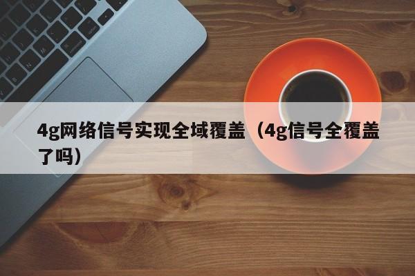 4g网络信号实现全域覆盖（4g信号全覆盖了吗）