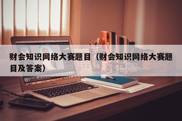 财会知识网络大赛题目（财会知识网络大赛题目及答案）