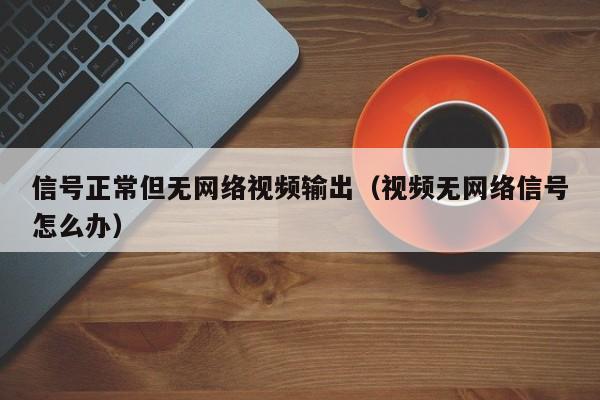 信号正常但无网络视频输出（视频无网络信号怎么办）