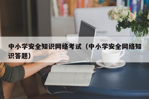 中小学安全知识网络考试（中小学安全网络知识答题）