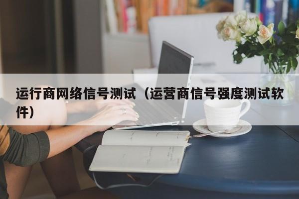 运行商网络信号测试（运营商信号强度测试软件）