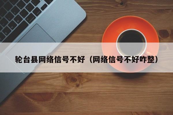 轮台县网络信号不好（网络信号不好咋整）