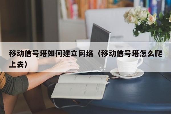 移动信号塔如何建立网络（移动信号塔怎么爬上去）