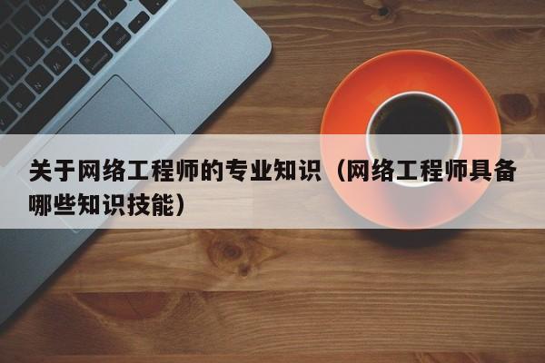 关于网络工程师的专业知识（网络工程师具备哪些知识技能）