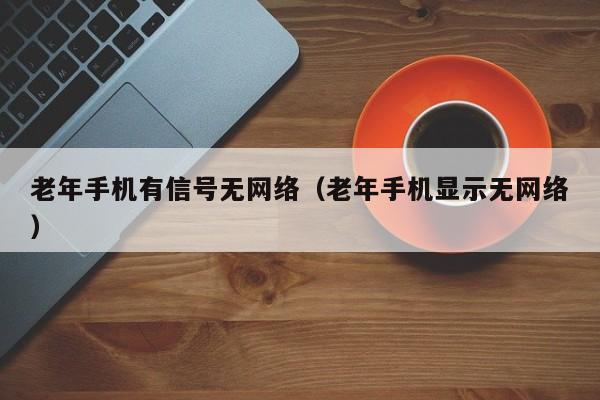 老年手机有信号无网络（老年手机显示无网络）