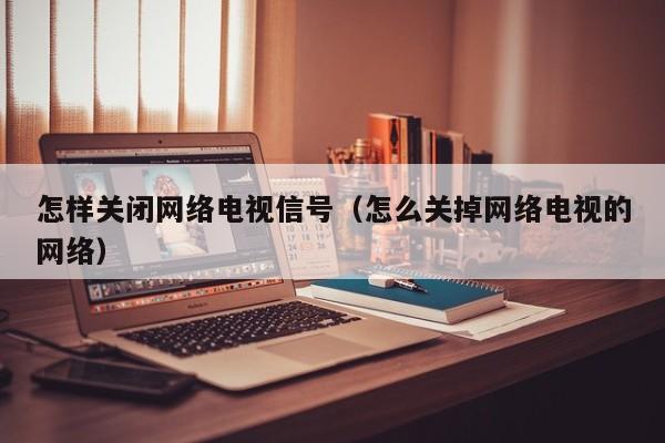 怎样关闭网络电视信号（怎么关掉网络电视的网络）