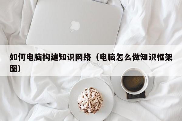 如何电脑构建知识网络（电脑怎么做知识框架图）