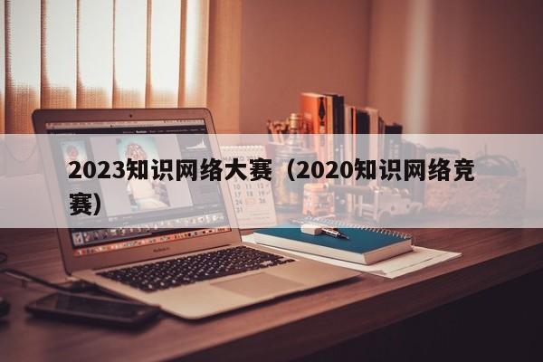 2023知识网络大赛（2020知识网络竞赛）