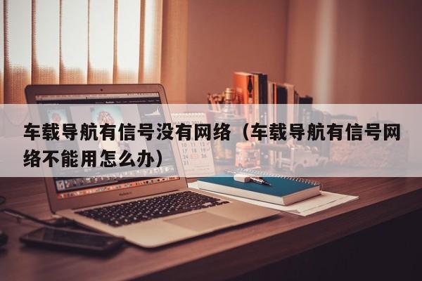 车载导航有信号没有网络（车载导航有信号网络不能用怎么办）