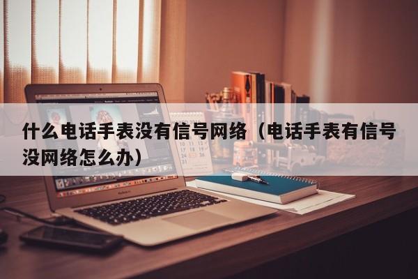 什么电话手表没有信号网络（电话手表有信号没网络怎么办）